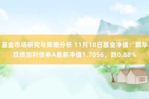 基金市场研究与策略分析 11月18日基金净值：鹏华双债加利债券A最新净值1.7056，跌0.88%