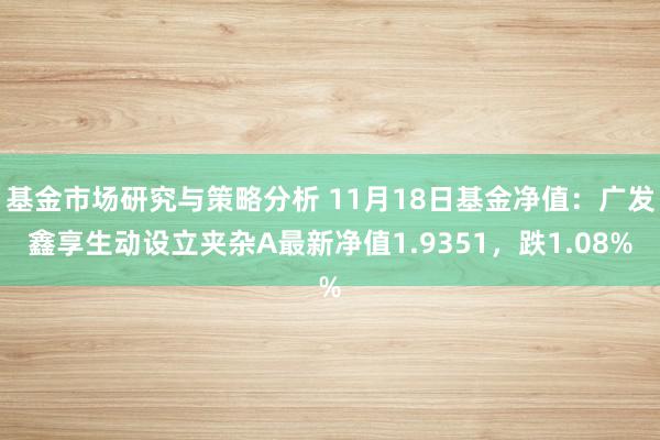 基金市场研究与策略分析 11月18日基金净值：广发鑫享生动设立夹杂A最新净值1.9351，跌1.08%