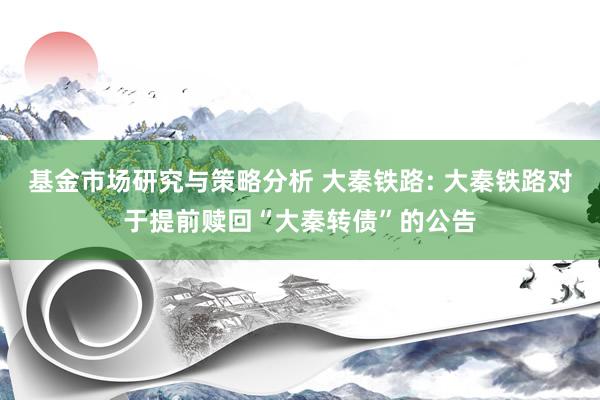 基金市场研究与策略分析 大秦铁路: 大秦铁路对于提前赎回“大秦转债”的公告