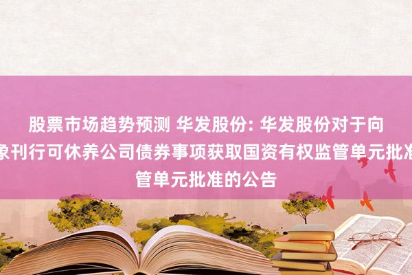 股票市场趋势预测 华发股份: 华发股份对于向特定对象刊行可休养公司债券事项获取国资有权监管单元批准的公告