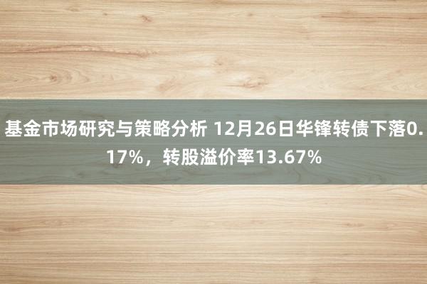 基金市场研究与策略分析 12月26日华锋转债下落0.17%，转股溢价率13.67%