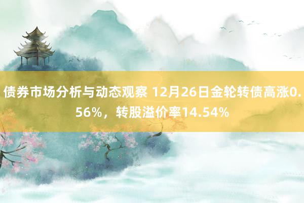 债券市场分析与动态观察 12月26日金轮转债高涨0.56%，转股溢价率14.54%