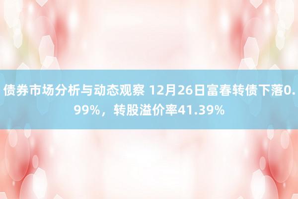 债券市场分析与动态观察 12月26日富春转债下落0.99%，转股溢价率41.39%