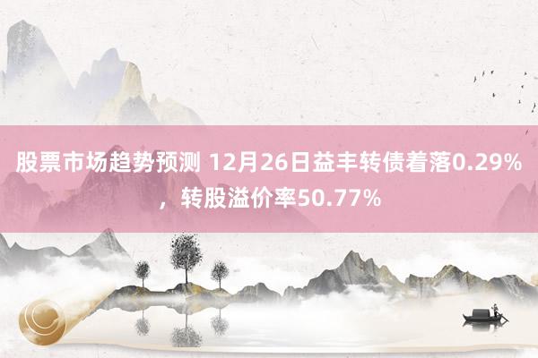 股票市场趋势预测 12月26日益丰转债着落0.29%，转股溢价率50.77%