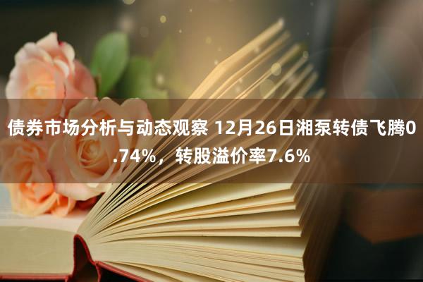 债券市场分析与动态观察 12月26日湘泵转债飞腾0.74%，转股溢价率7.6%