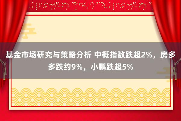 基金市场研究与策略分析 中概指数跌超2%，房多多跌约9%，小鹏跌超5%