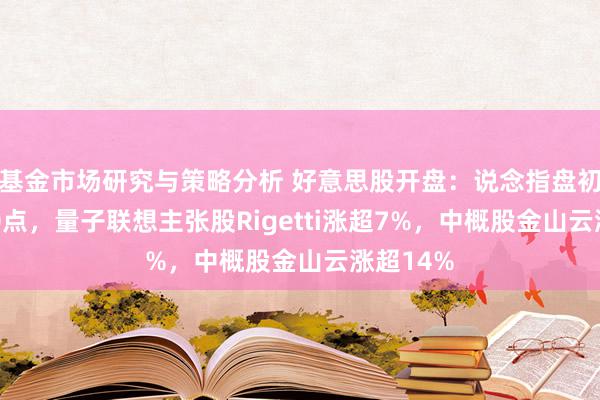 基金市场研究与策略分析 好意思股开盘：说念指盘初跌超200点，量子联想主张股Rigetti涨超7%，中概股金山云涨超14%