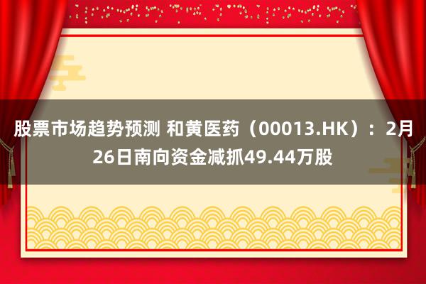 股票市场趋势预测 和黄医药（00013.HK）：2月26日南向资金减抓49.44万股