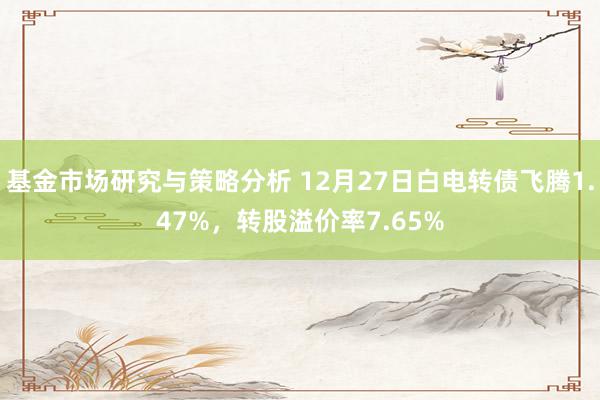 基金市场研究与策略分析 12月27日白电转债飞腾1.47%，转股溢价率7.65%