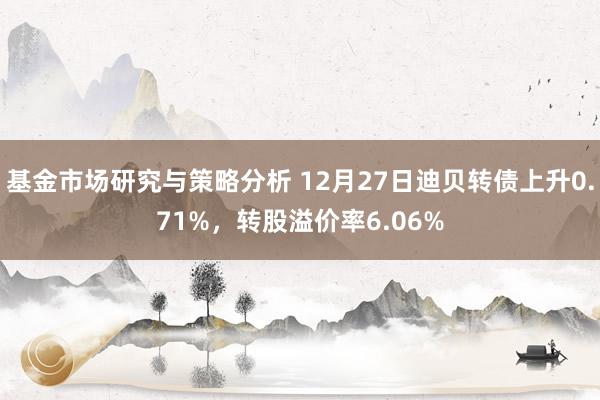 基金市场研究与策略分析 12月27日迪贝转债上升0.71%，转股溢价率6.06%