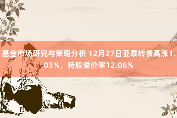 基金市场研究与策略分析 12月27日亚泰转债高涨1.03%，转股溢价率12.06%