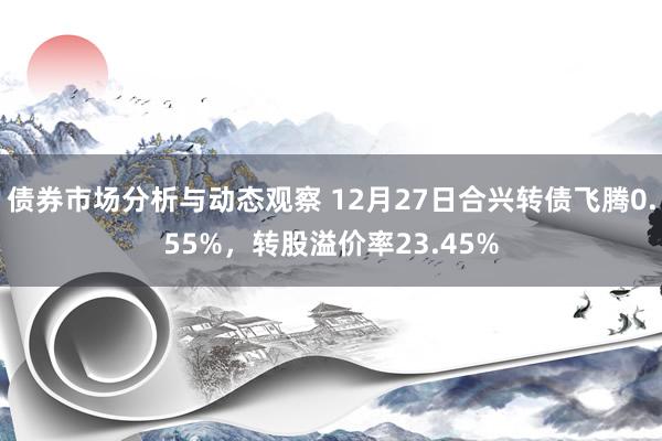 债券市场分析与动态观察 12月27日合兴转债飞腾0.55%，转股溢价率23.45%