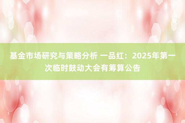 基金市场研究与策略分析 一品红：2025年第一次临时鼓动大会有筹算公告