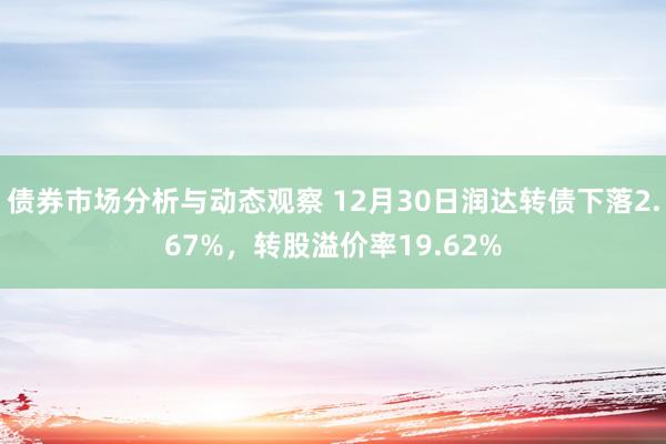 债券市场分析与动态观察 12月30日润达转债下落2.67%，转股溢价率19.62%