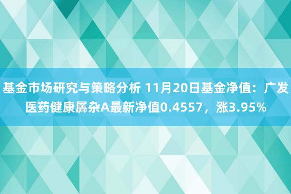 基金市场研究与策略分析 11月20日基金净值：广发医药健康羼杂A最新净值0.4557，涨3.95%