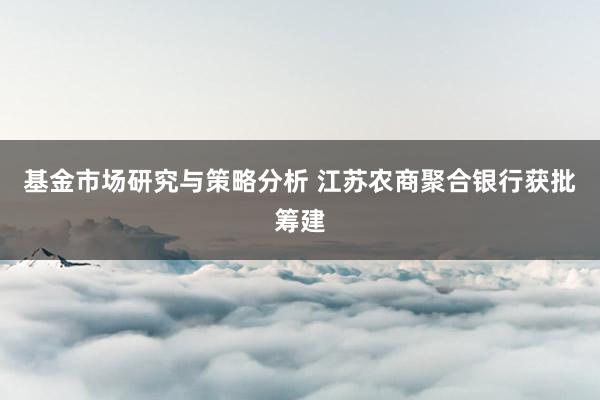 基金市场研究与策略分析 江苏农商聚合银行获批筹建