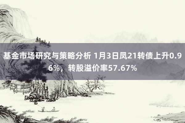 基金市场研究与策略分析 1月3日凤21转债上升0.96%，转股溢价率57.67%