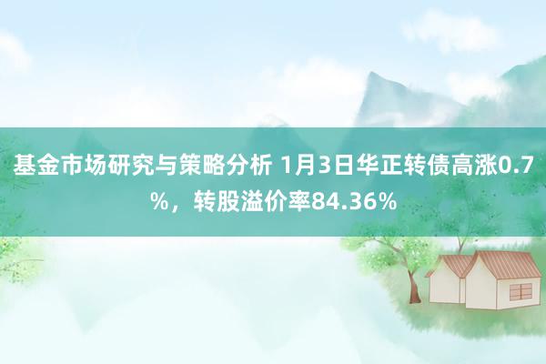 基金市场研究与策略分析 1月3日华正转债高涨0.7%，转股溢价率84.36%