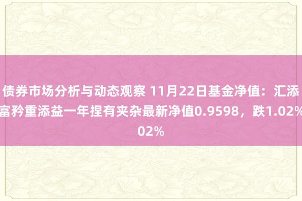 债券市场分析与动态观察 11月22日基金净值：汇添富矜重添益一年捏有夹杂最新净值0.9598，跌1.02%