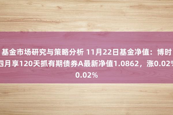 基金市场研究与策略分析 11月22日基金净值：博时四月享120天抓有期债券A最新净值1.0862，涨0.02%