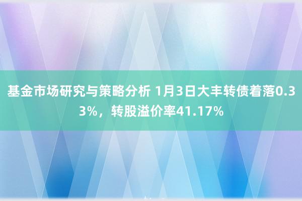 基金市场研究与策略分析 1月3日大丰转债着落0.33%，转股溢价率41.17%