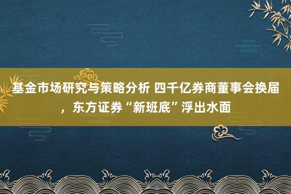 基金市场研究与策略分析 四千亿券商董事会换届，东方证券“新班底”浮出水面