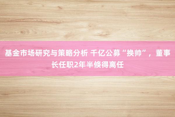 基金市场研究与策略分析 千亿公募“换帅”，董事长任职2年半倏得离任