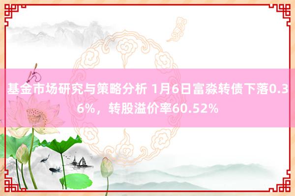 基金市场研究与策略分析 1月6日富淼转债下落0.36%，转股溢价率60.52%