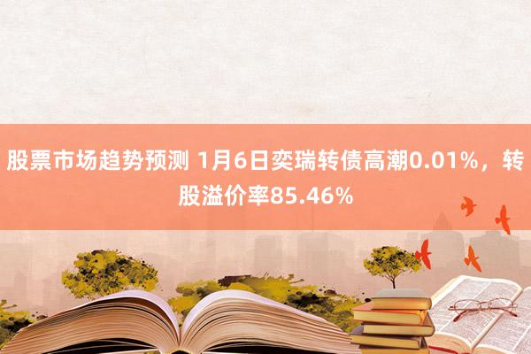 股票市场趋势预测 1月6日奕瑞转债高潮0.01%，转股溢价率85.46%