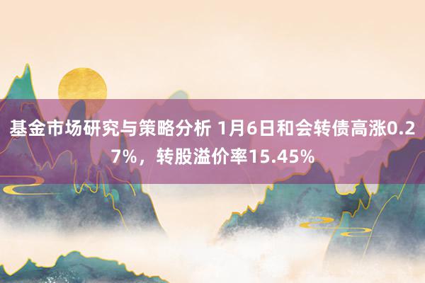 基金市场研究与策略分析 1月6日和会转债高涨0.27%，转股溢价率15.45%