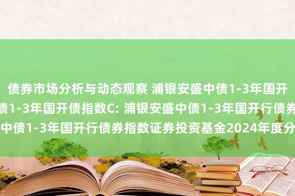 债券市场分析与动态观察 浦银安盛中债1-3年国开债指数A,浦银安盛中债1-3年国开债指数C: 浦银安盛中债1-3年国开行债券指数证券投资基金2024年度分成公告