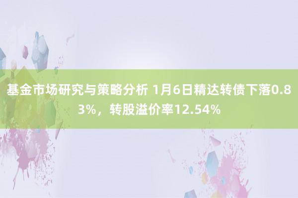 基金市场研究与策略分析 1月6日精达转债下落0.83%，转股溢价率12.54%