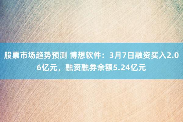 股票市场趋势预测 博想软件：3月7日融资买入2.06亿元，融资融券余额5.24亿元