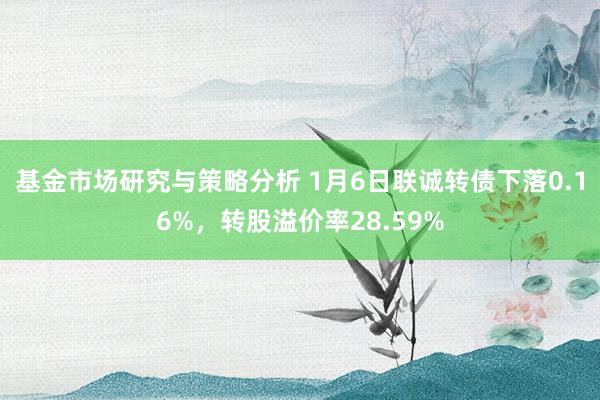 基金市场研究与策略分析 1月6日联诚转债下落0.16%，转股溢价率28.59%