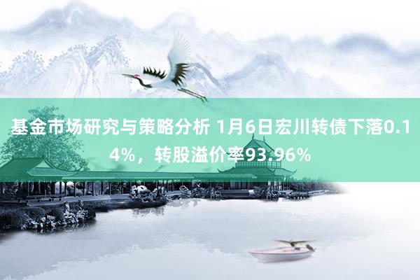 基金市场研究与策略分析 1月6日宏川转债下落0.14%，转股溢价率93.96%