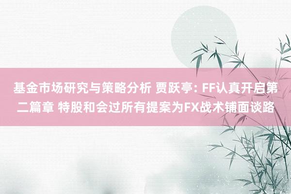 基金市场研究与策略分析 贾跃亭: FF认真开启第二篇章 特股和会过所有提案为FX战术铺面谈路