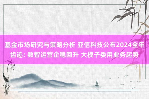 基金市场研究与策略分析 亚信科技公布2024全年齿迹: 数智运营企稳回升 大模子委用业务起势