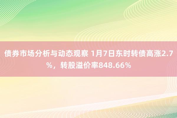 债券市场分析与动态观察 1月7日东时转债高涨2.7%，转股溢价率848.66%