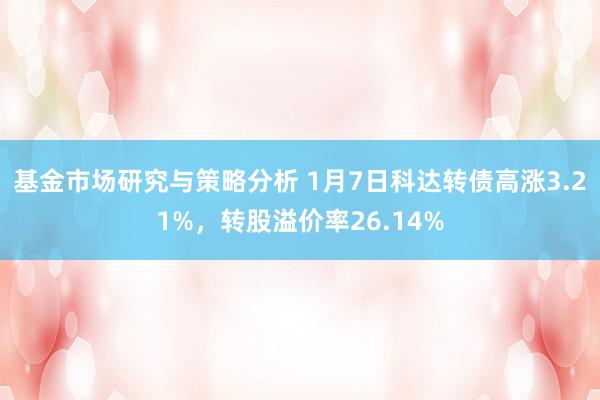 基金市场研究与策略分析 1月7日科达转债高涨3.21%，转股溢价率26.14%