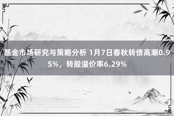 基金市场研究与策略分析 1月7日春秋转债高潮0.95%，转股溢价率6.29%