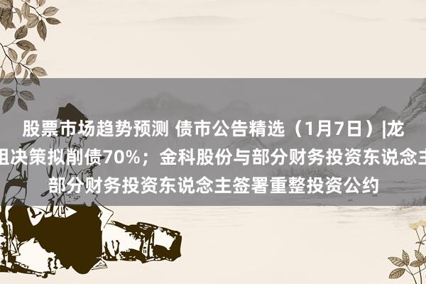 股票市场趋势预测 债市公告精选（1月7日）|龙光集团境外债务重组决策拟削债70%；金科股份与部分财务投资东说念主签署重整投资公约