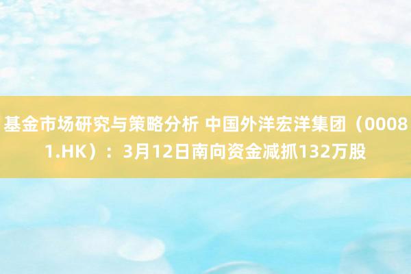 基金市场研究与策略分析 中国外洋宏洋集团（00081.HK）：3月12日南向资金减抓132万股