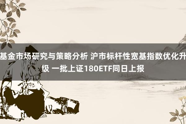 基金市场研究与策略分析 沪市标杆性宽基指数优化升级 一批上证180ETF同日上报