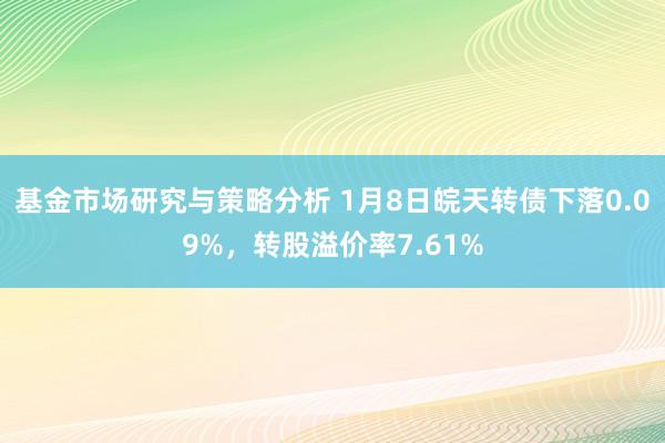 基金市场研究与策略分析 1月8日皖天转债下落0.09%，转股溢价率7.61%