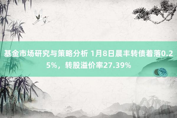 基金市场研究与策略分析 1月8日晨丰转债着落0.25%，转股溢价率27.39%