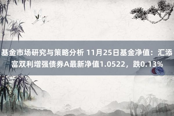 基金市场研究与策略分析 11月25日基金净值：汇添富双利增强债券A最新净值1.0522，跌0.13%