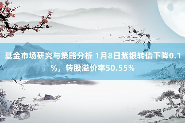 基金市场研究与策略分析 1月8日紫银转债下降0.1%，转股溢价率50.55%