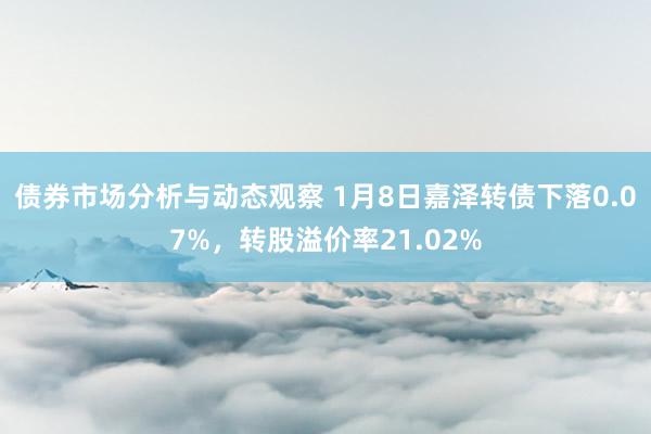 债券市场分析与动态观察 1月8日嘉泽转债下落0.07%，转股溢价率21.02%