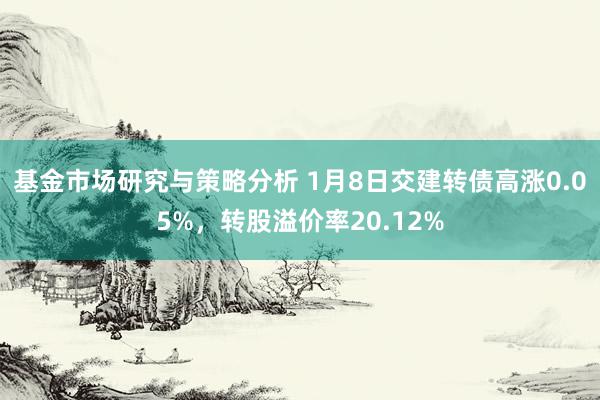 基金市场研究与策略分析 1月8日交建转债高涨0.05%，转股溢价率20.12%