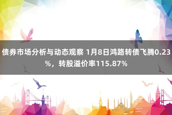 债券市场分析与动态观察 1月8日鸿路转债飞腾0.23%，转股溢价率115.87%